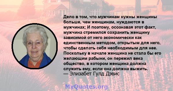 Дело в том, что мужчинам нужны женщины больше, чем женщинам, нуждаются в мужчинах; И поэтому, осознавая этот факт, мужчина стремился сохранить женщину зависимой от него экономически как единственным методом, открытым