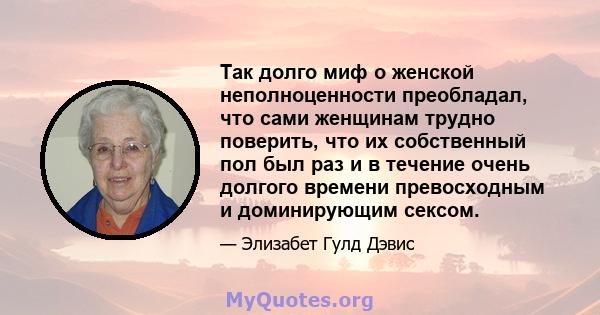 Так долго миф о женской неполноценности преобладал, что сами женщинам трудно поверить, что их собственный пол был раз и в течение очень долгого времени превосходным и доминирующим сексом.