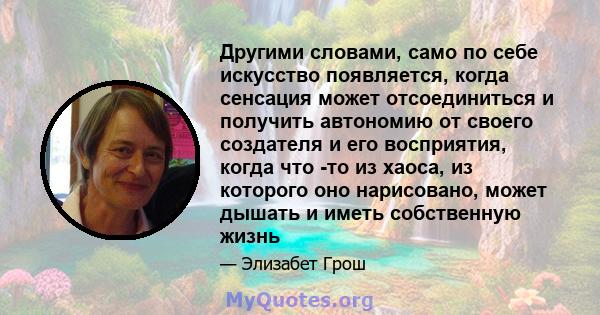 Другими словами, само по себе искусство появляется, когда сенсация может отсоединиться и получить автономию от своего создателя и его восприятия, когда что -то из хаоса, из которого оно нарисовано, может дышать и иметь