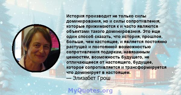 История производит не только силы доминирования, но и силы сопротивления, которые прижимаются к и часто являются объектами такого доминирования. Это еще один способ сказать, что история, прошлое, больше, чем настоящее,