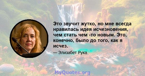 Это звучит жутко, но мне всегда нравилась идея исчезновения, чем стать чем -то новым. Это, конечно, было до того, как я исчез.