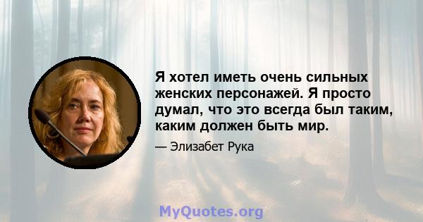 Я хотел иметь очень сильных женских персонажей. Я просто думал, что это всегда был таким, каким должен быть мир.