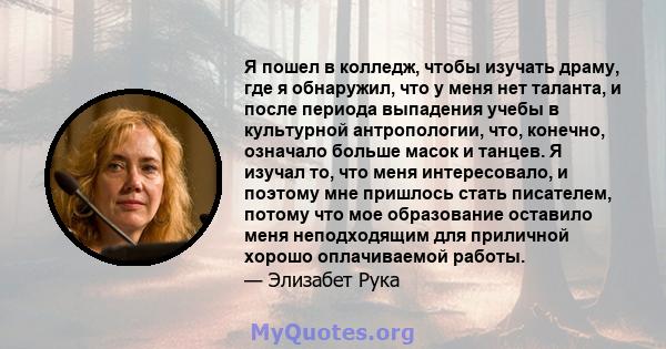 Я пошел в колледж, чтобы изучать драму, где я обнаружил, что у меня нет таланта, и после периода выпадения учебы в культурной антропологии, что, конечно, означало больше масок и танцев. Я изучал то, что меня