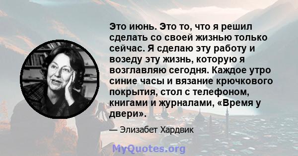 Это июнь. Это то, что я решил сделать со своей жизнью только сейчас. Я сделаю эту работу и возеду эту жизнь, которую я возглавляю сегодня. Каждое утро синие часы и вязание крючкового покрытия, стол с телефоном, книгами