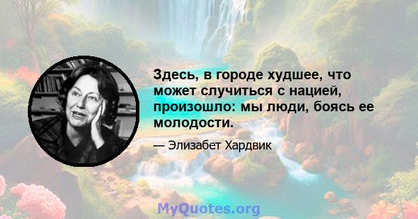 Здесь, в городе худшее, что может случиться с нацией, произошло: мы люди, боясь ее молодости.