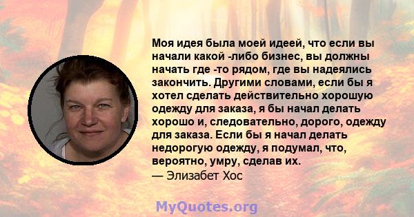 Моя идея была моей идеей, что если вы начали какой -либо бизнес, вы должны начать где -то рядом, где вы надеялись закончить. Другими словами, если бы я хотел сделать действительно хорошую одежду для заказа, я бы начал