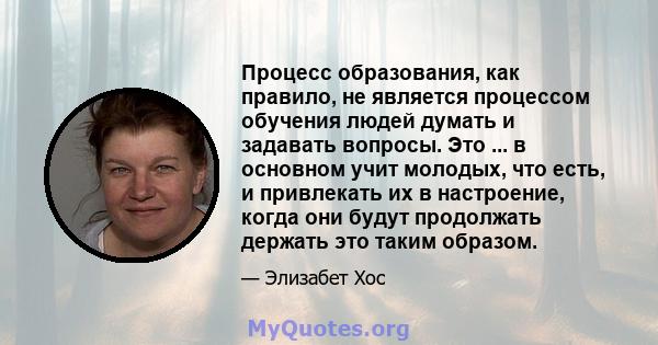 Процесс образования, как правило, не является процессом обучения людей думать и задавать вопросы. Это ... в основном учит молодых, что есть, и привлекать их в настроение, когда они будут продолжать держать это таким