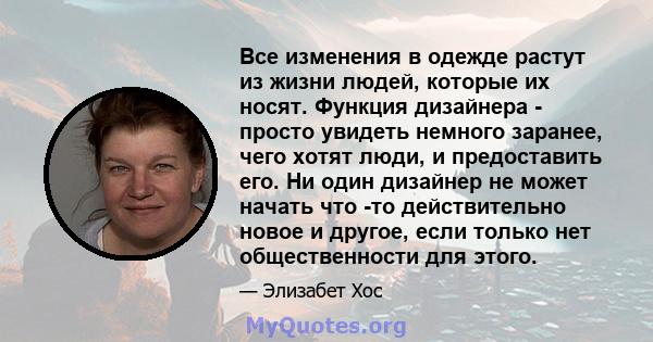 Все изменения в одежде растут из жизни людей, которые их носят. Функция дизайнера - просто увидеть немного заранее, чего хотят люди, и предоставить его. Ни один дизайнер не может начать что -то действительно новое и