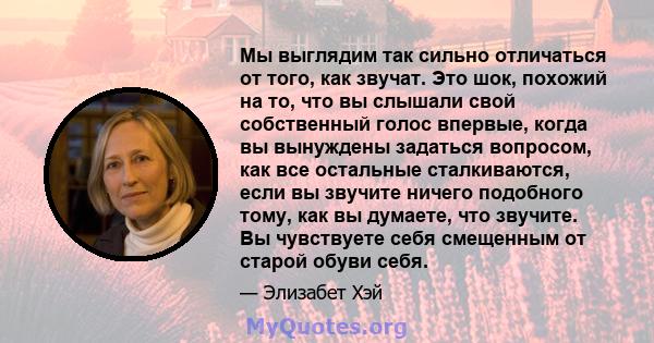 Мы выглядим так сильно отличаться от того, как звучат. Это шок, похожий на то, что вы слышали свой собственный голос впервые, когда вы вынуждены задаться вопросом, как все остальные сталкиваются, если вы звучите ничего