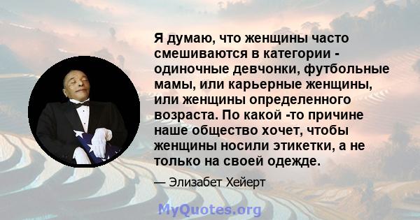 Я думаю, что женщины часто смешиваются в категории - одиночные девчонки, футбольные мамы, или карьерные женщины, или женщины определенного возраста. По какой -то причине наше общество хочет, чтобы женщины носили