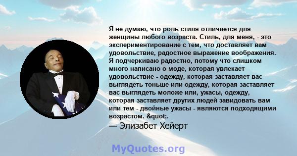 Я не думаю, что роль стиля отличается для женщины любого возраста. Стиль, для меня, - это экспериментирование с тем, что доставляет вам удовольствие, радостное выражение воображения. Я подчеркиваю радостно, потому что