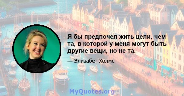 Я бы предпочел жить цели, чем та, в которой у меня могут быть другие вещи, но не та.