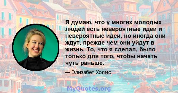 Я думаю, что у многих молодых людей есть невероятные идеи и невероятные идеи, но иногда они ждут, прежде чем они уйдут в жизнь. То, что я сделал, было только для того, чтобы начать чуть раньше.