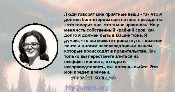 Люди говорят мне приятные вещи - так что я должен баллотироваться на пост президента - что говорит мне, что я мне нравлюсь. Но у меня есть собственный крайний срок, как долго я должен быть в Вашингтоне. Я думаю, что вы