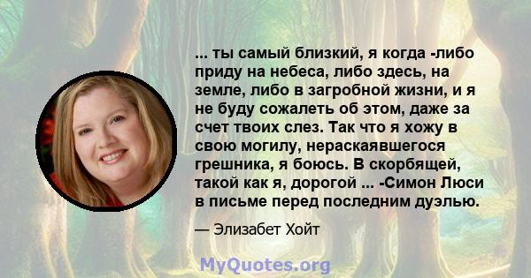 ... ты самый близкий, я когда -либо приду на небеса, либо здесь, на земле, либо в загробной жизни, и я не буду сожалеть об этом, даже за счет твоих слез. Так что я хожу в свою могилу, нераскаявшегося грешника, я боюсь.