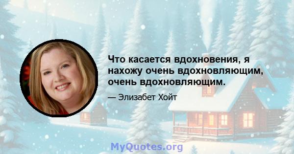 Что касается вдохновения, я нахожу очень вдохновляющим, очень вдохновляющим.