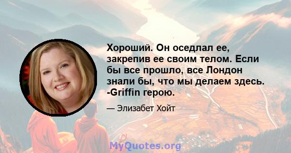 Хороший. Он оседлал ее, закрепив ее своим телом. Если бы все прошло, все Лондон знали бы, что мы делаем здесь. -Griffin герою.