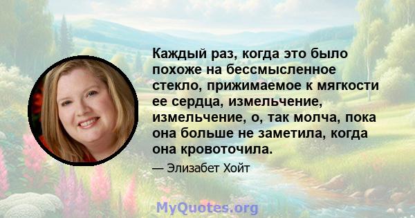 Каждый раз, когда это было похоже на бессмысленное стекло, прижимаемое к мягкости ее сердца, измельчение, измельчение, о, так молча, пока она больше не заметила, когда она кровоточила.