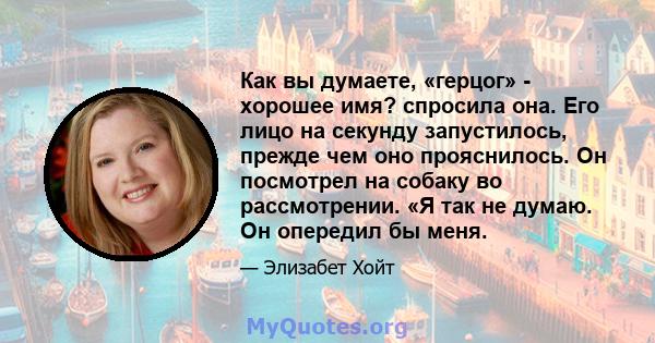 Как вы думаете, «герцог» - хорошее имя? спросила она. Его лицо на секунду запустилось, прежде чем оно прояснилось. Он посмотрел на собаку во рассмотрении. «Я так не думаю. Он опередил бы меня.