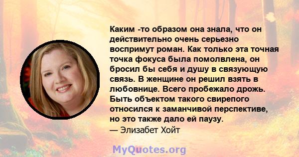 Каким -то образом она знала, что он действительно очень серьезно воспримут роман. Как только эта точная точка фокуса была помолвлена, он бросил бы себя и душу в связующую связь. В женщине он решил взять в любовнице.