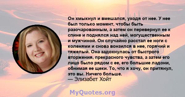 Он хмыкнул и вмешался, уходя от нее. У нее был только момент, чтобы быть разочарованным, а затем он перевернул ее к спине и поднялся над ней, могущественным и мужчиной. Он случайно расстал ее ноги с коленями и снова