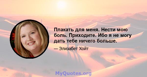 Плакать для меня. Нести мою боль. Приходите. Ибо я не могу дать тебе ничего больше.