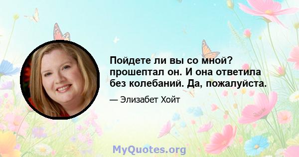 Пойдете ли вы со мной? прошептал он. И она ответила без колебаний. Да, пожалуйста.