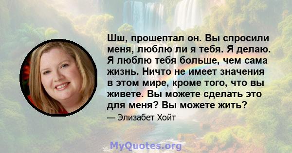 Шш, прошептал он. Вы спросили меня, люблю ли я тебя. Я делаю. Я люблю тебя больше, чем сама жизнь. Ничто не имеет значения в этом мире, кроме того, что вы живете. Вы можете сделать это для меня? Вы можете жить?