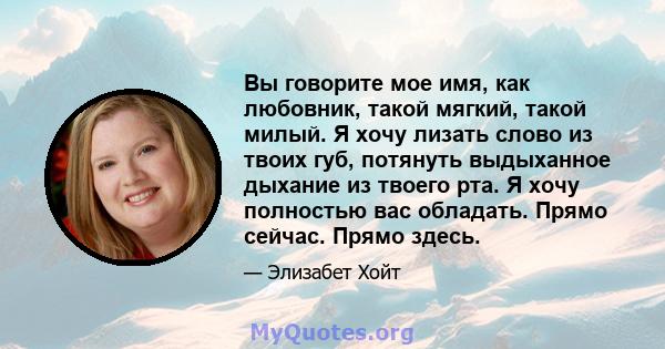 Вы говорите мое имя, как любовник, такой мягкий, такой милый. Я хочу лизать слово из твоих губ, потянуть выдыханное дыхание из твоего рта. Я хочу полностью вас обладать. Прямо сейчас. Прямо здесь.