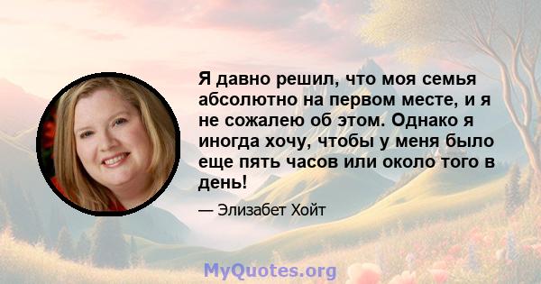 Я давно решил, что моя семья абсолютно на первом месте, и я не сожалею об этом. Однако я иногда хочу, чтобы у меня было еще пять часов или около того в день!