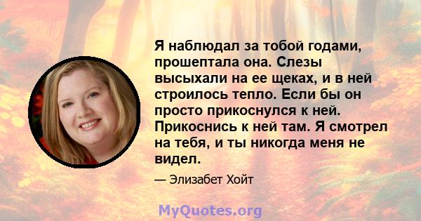 Я наблюдал за тобой годами, прошептала она. Слезы высыхали на ее щеках, и в ней строилось тепло. Если бы он просто прикоснулся к ней. Прикоснись к ней там. Я смотрел на тебя, и ты никогда меня не видел.