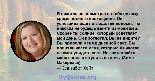 Я никогда не посмотрю на тебя никому, кроме полного восхищения. Он успокаивающе погладил ее волосы. Ты никогда не будешь выйти из моей шеи. Скорее ты солнце, который осветляет мой день. Он проглотил. Вы не видите? Вы