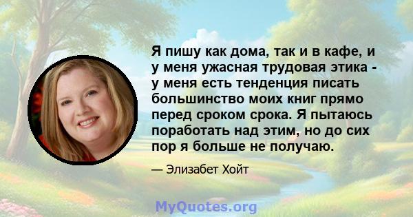 Я пишу как дома, так и в кафе, и у меня ужасная трудовая этика - у меня есть тенденция писать большинство моих книг прямо перед сроком срока. Я пытаюсь поработать над этим, но до сих пор я больше не получаю.