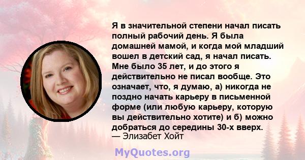 Я в значительной степени начал писать полный рабочий день. Я была домашней мамой, и когда мой младший вошел в детский сад, я начал писать. Мне было 35 лет, и до этого я действительно не писал вообще. Это означает, что,