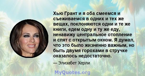 Хью Грант и я оба смеемся и съеживаемся в одних и тех же вещах, поклоняются одни и те же книги, едем одну и ту же еду, ненавижу центральное отопление и спят с открытым окном. Я думал, что это было жизненно важным, но