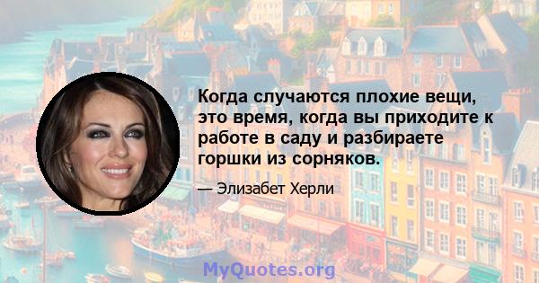 Когда случаются плохие вещи, это время, когда вы приходите к работе в саду и разбираете горшки из сорняков.