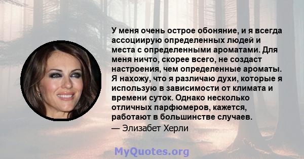 У меня очень острое обоняние, и я всегда ассоциирую определенных людей и места с определенными ароматами. Для меня ничто, скорее всего, не создаст настроения, чем определенные ароматы. Я нахожу, что я различаю духи,