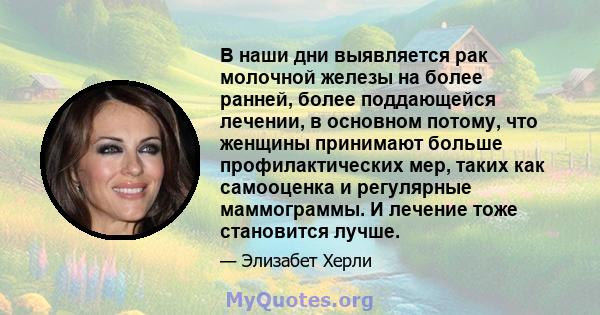 В наши дни выявляется рак молочной железы на более ранней, более поддающейся лечении, в основном потому, что женщины принимают больше профилактических мер, таких как самооценка и регулярные маммограммы. И лечение тоже