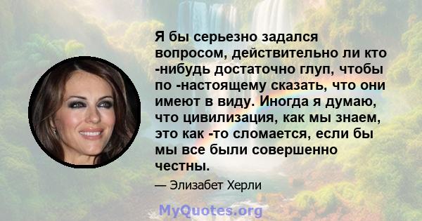 Я бы серьезно задался вопросом, действительно ли кто -нибудь достаточно глуп, чтобы по -настоящему сказать, что они имеют в виду. Иногда я думаю, что цивилизация, как мы знаем, это как -то сломается, если бы мы все были 