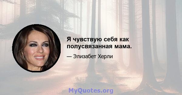 Я чувствую себя как полусвязанная мама.