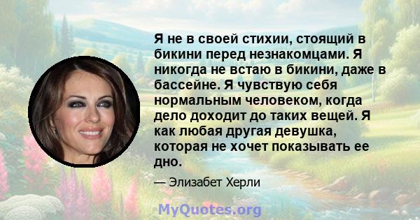 Я не в своей стихии, стоящий в бикини перед незнакомцами. Я никогда не встаю в бикини, даже в бассейне. Я чувствую себя нормальным человеком, когда дело доходит до таких вещей. Я как любая другая девушка, которая не