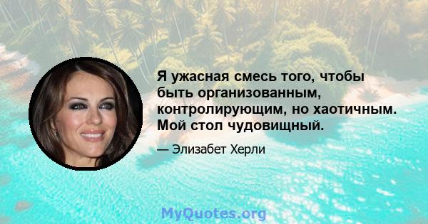 Я ужасная смесь того, чтобы быть организованным, контролирующим, но хаотичным. Мой стол чудовищный.