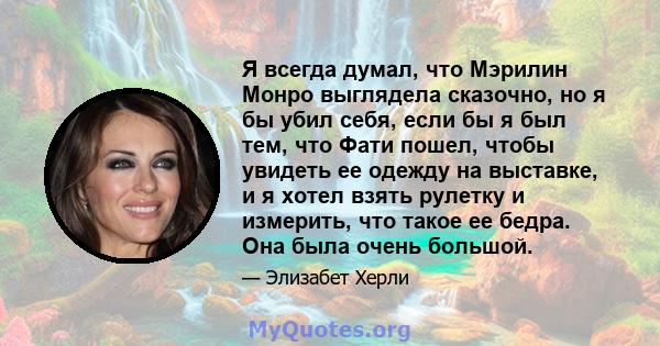 Я всегда думал, что Мэрилин Монро выглядела сказочно, но я бы убил себя, если бы я был тем, что Фати пошел, чтобы увидеть ее одежду на выставке, и я хотел взять рулетку и измерить, что такое ее бедра. Она была очень