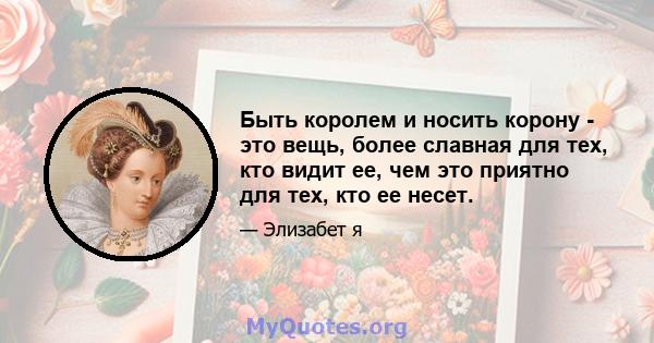 Быть королем и носить корону - это вещь, более славная для тех, кто видит ее, чем это приятно для тех, кто ее несет.