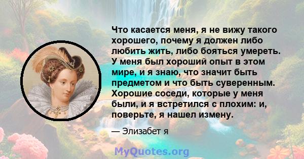 Что касается меня, я не вижу такого хорошего, почему я должен либо любить жить, либо бояться умереть. У меня был хороший опыт в этом мире, и я знаю, что значит быть предметом и что быть суверенным. Хорошие соседи,