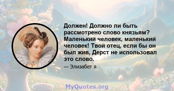 Должен! Должно ли быть рассмотрено слово князьям? Маленький человек, маленький человек! Твой отец, если бы он был жив, Дерст не использовал это слово.