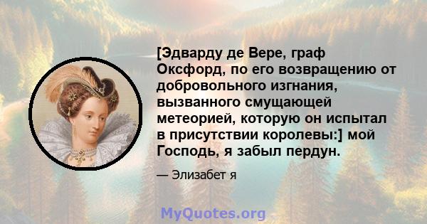 [Эдварду де Вере, граф Оксфорд, по его возвращению от добровольного изгнания, вызванного смущающей метеорией, которую он испытал в присутствии королевы:] мой Господь, я забыл пердун.