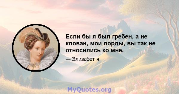 Если бы я был гребен, а не клован, мои лорды, вы так не относились ко мне.