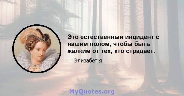 Это естественный инцидент с нашим полом, чтобы быть жалким от тех, кто страдает.