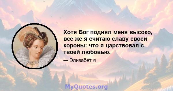 Хотя Бог поднял меня высоко, все же я считаю славу своей короны: что я царствовал с твоей любовью.